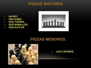 PIEZAS MAYORES.
• UN REY.
• UNA DAMA.
• DOS TORRES.
• DOS BABALLOS.
• DOS ALFILES.
• LOS 8 PEONES.
PIEZAS MENORES.
 