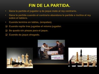 FIN DE LA PARTIDA.
• Gana la partida el jugador q da jaque mate al rey contrario.
• Gana la partida cuando el contrario abandona la partida o inclina al rey
sobre el tablero.
• Cuando termina en tablas, (empates).
 Cuando repite tres jugadas el mismo jugador.
 Se queda sin piezas para el jaque.
 Cuando da jaque ahogado.
 