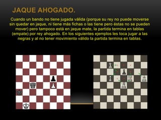 JAQUE AHOGADO.
Cuando un bando no tiene jugada válida (porque su rey no puede moverse
sin quedar en jaque, ni tiene más fichas o las tiene pero éstas no se pueden
mover) pero tampoco está en jaque mate, la partida termina en tablas
(empate) por rey ahogado. En los siguientes ejemplos les toca jugar a las
negras y al no tener movimiento válido la partida termina en tablas.
 