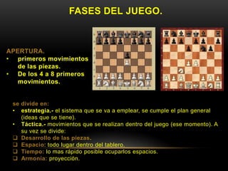FASES DEL JUEGO.
APERTURA.
• primeros movimientos
de las piezas.
• De los 4 a 8 primeros
movimientos.
se divide en:
• estrategia.- el sistema que se va a emplear, se cumple el plan general
(ideas que se tiene).
• Táctica.- movimientos que se realizan dentro del juego (ese momento). A
su vez se divide:
 Desarrollo de las piezas.
 Espacio: todo lugar dentro del tablero.
 Tiempo: lo mas rápido posible ocuparlos espacios.
 Armonía: proyección.
 