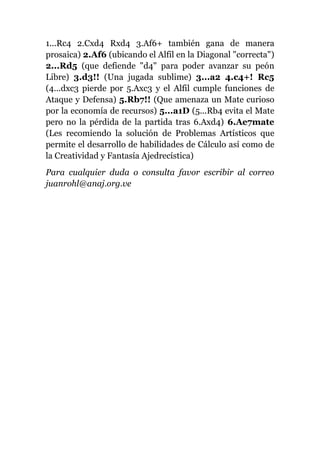 1...Rc4 2.Cxd4 Rxd4 3.Af6+ también gana de manera
prosaica) 2.Af6 (ubicando el Alfil en la Diagonal "correcta")
2...Rd5 (que defiende "d4" para poder avanzar su peón
Libre) 3.d3!! (Una jugada sublime) 3...a2 4.c4+! Rc5
(4...dxc3 pierde por 5.Axc3 y el Alfil cumple funciones de
Ataque y Defensa) 5.Rb7!! (Que amenaza un Mate curioso
por la economía de recursos) 5...a1D (5...Rb4 evita el Mate
pero no la pérdida de la partida tras 6.Axd4) 6.Ae7mate
(Les recomiendo la solución de Problemas Artísticos que
permite el desarrollo de habilidades de Cálculo así como de
la Creatividad y Fantasía Ajedrecística)
Para cualquier duda o consulta favor escribir al correo
juanrohl@anaj.org.ve
 