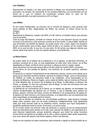 Los Caballos:

Representan la Osadía y el valor para eliminar el Miedo sus movimientos describen la
escuadra y el compás, tan importante en los estudios Masones, sus movimientos son en
forma de L, que en sistema de numeración romana tiene un valor de 50,
descomponiéndolo nos está indicando la LEY en Rigor.


Los Alfiles:

En las cortes medioevales, se conocían con el nombre de Obispos y eran quienes más
cerca estaban al Rey; alegorizaban los Alfiles, las Lanzas, la Urania Venus de los
Griegos.
EL REY
Representa la Sabiduría, nuestro real SER, el V.M. Interno, la estrella interior que siempre
nos ha sonreído.
Todo el juego del Ajedrez, consiste en colocar al rey en una situación tal que no pueda
moverse y es entonces y sólo entonces cuando se le da muerte. O Jaque Mate. Sabido es
que terminada una partida de Ajedrez, se puede iniciar una u otras, según los acuerdos
de los contrincantes, pero el Rey, sigue siendo el Rey y no cambia, así es nuestro Real
SER, es lo que ha sido, lo que es y lo que será. Es de anotar que algunos valores que
hemos dado a las fichas, no son los valores clásicos, sino Esotéricos.


La Reina Dama:

No podría faltar en el tablero de la existencia y en el ajedrez, el elemento femenino, el
principio universal de la vida, la cual resplandece en toda obra, Dios mismo, es el Rey
desdoblado en Mujer, el Eterno Amor que fluye y refluye en todo lo creado, desde
niños añoramos sus ternuras porque ella es la otra mitad de nuestro SER y viceversa.
Sin la Dama en una partida de Ajedrez, nos sentimos sin el poder supremo, estamos
perdidos.
Si hacemos un estudio Trascendental de las diferentes culturas, vemos como detrás de la
gloria de los Grandes Hombres Ilustres, siempre ha estado la Mujer, como la Sacerdotisa
de TEBAS, en medio de antorchas habló a las multitudes, como Sacerdotisa de los
templos de Misterios. Reinó en Egipto, como vestal de Delfos, bajo el nombre de Pitoniza;
un Gran Maestro dijo: el Sumun de la Belleza es la Mujer, la Naturaleza, la Música, las
Flores, un paisaje, un niño nos conmueve, pero la Mujer, no sólo nos conmueve sino que
nos atrae, nos inspira y nos provoca.
La libertad de los movimientos de la Dama, en un tablero de Ajedrez, es formidable, los
valores fundamentales del Ajedrez son el Tiempo, o sea la Rapidez para realizar los
planes, espacio, dominio del mayor número de defectos si los proyectamos de jugada en
el ajedrez son bien hechos y con fuerza suficiente, si el desarrollo y las circunstancias han
sido maravillosas, el resultado será la Victoria.
En la vida el hombre se enfrenta con innumerables problemas, cada persona necesita
saber cómo resolver cada uno de estos problemas; inteligentemente, todo ajedrecista
sabe que toda solución está en el problema mismo, siempre que haya tranquilidad y
equilibrios perfectos entre la mente, la emoción y el centro motor.
En el mundo existe una enorme masa de personas a quienes se les ha proporcionado
todos los elementos para triunfar en la vida, pero carecen de hábitos y de capacidad de o
para Razonar lógicamente, porque podemos asegurar que todos los seres humanos
somos fichas de ajedrez en el tablero de la vida; y sobre nosotros están seres Superiores,
que unas veces dan apoyo a las fichas negras y otras a las blancas.

Cada uno de nosotros en estos momentos, está volviendo a repetir la misma partida de su
 