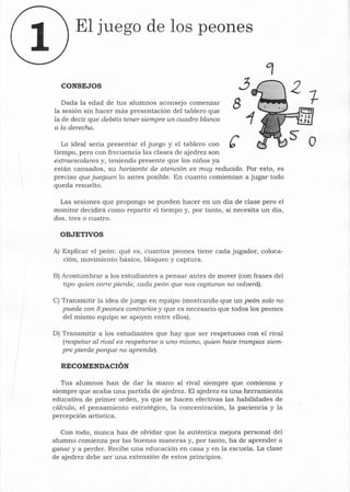 El juego de los peones
CONSEJOS
Dada la edad de tus alumnos aconsejo comenzar
la sesión sin hacer más presentación del tablero que
la de decir que debéis tener siempre un cuadro blanco
a la derecha.
3
8
Lo ideal sería presentar el juego y el tablero con e otiempo, pero con frecuencia las clases de ajedrez son
extraescolares y, teniendo presente que los niños ya
están cansados, su horizonte de atención es muy reducido. Por esto, es
preciso que jueguen 10 antes posible. En cuanto comienzan a jugar todo
queda resuelto.
Las sesiones que propongo se pueden hacer en un día de clase pero el
monitor decidirá como repartir el tiempo y, por tanto, si necesita un día,
dos, tres o cuatro.
OBJETIVOS
A) Explicar el peón: qué es, cuantos peones tiene cada jugador, coloca-
ción, movimiento básico, bloqueo y captura.
B) Acostumbrar a los estudiantes a pensar antes de mover (con frases del
tipo quien corre pierde, cada peón que nos capturan no volverá).
C) Transmitir la idea de juego en equipo (mostrando que un peón solo no
puede con 8 peones contrarios y que es necesario que todos los peones
del mismo equipo se apoyen entre ellos).
D) Transmitir a los estudiantes que hay que ser respetuoso con el rival
(respetar al rival es respetarse a uno mismo, quien hace trampas siem-
pre pierde porque no aprende).
RECOMENDACIÓN
Tus alumnos han de dar la mano al rival siempre que comienza y
siempre que acaba una partida de ajedrez. El ajedrez es una herramienta
educativa de primer orden, ya que se hacen efectivas las habilidades de
cálculo, el pensamiento estratégico, la concentración, la paciencia y la
percepción artística.
Con todo, nunca has de olvidar que la auténtica mejora personal del
alumno comienza por las buenas maneras y, por tanto, ha de aprender a
ganar y a perder. Recibe una educación en casa y en la escuela. La clase
de ajedrez debe ser una extensión de estos principios.
 