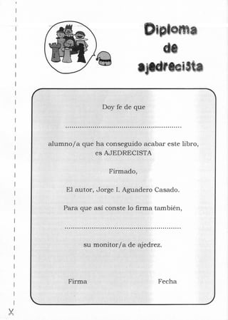 oma
Doy fe de que
alumnoja que ha conseguido acabar este libro,
es AJEDRECISTA
Firmado,
El autor, Jorge 1. Aguadero Casado.
Para que así conste lo firma también,
su monitorj a de ajedrez.
Firma Fecha
 