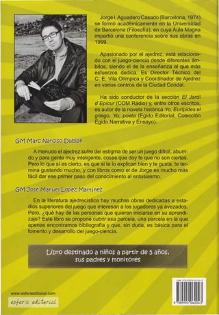 GM ,MarC Narciso DUb(án
Jorge 1:. Aguadero Casado (Barcelona, 1974)
se formó académicamente en la Universidad
de Barcelona (Filosofía), en cuya Aula Magna
impartió una conferencia sobre sus obrasen
1999.
Apasionado por el ajedrez, está relaciona-
do con el juego-ciencia desde diferentes ám-
bitos, siendo el de la enseñanza al que más
esfuerzos dedica. Es Director Técnico del
C. E. Vila Olímpica y Coordinador de Ajedrez
en varios centros de la Ciudad Condal.
Ha sido conductor de la sección El Jardí
d'Epicur (COM Radio) y, entre otros escritos,
es autor de la novela histórica Yo, Eurípides el
griego. Yo, poeta (Egido Editorial, Colección
Egido Narrativa y Ensayo).
A menudo el ajedrez sufre del estigma de ser un juego difícil, aburri-
do y para gente muy inteligente, cosas que doy fe que no son ciertas.
Pero lo que sí es cierto, es que si te lo explican bien y te gusta, te ter-
mina gustando mucho, y con libros como el de Jorge es mucho más
fácil dar ese primer paso del conocimiento al entusiasmo.
GM José Manuel López Martínez
En la literatura ajedrec:ística hay muchas obras dedicadas a esta-
dios superiores del juego que interesan a los jugadores ya avezados.
Pero, ¿qué hay de las personas que qu,íeren iniciarse en su aprendi-
zaje? Este libro se propone cubrir esa parce'la, una parcela en la que
apenas encontramos bibliografía y que, sin duda, es básica para el
fomento y desarrollo del juego-ciencia.
Lioytó-destinadO a niños a partir de 5 años;~ ;,.~- r .~
._~.~.. . sus padres y mOnitOres ';;<'..~~'~~~-~
ni" 971-'99Z0-62-00-3
www.esferaeditorial.com
 
