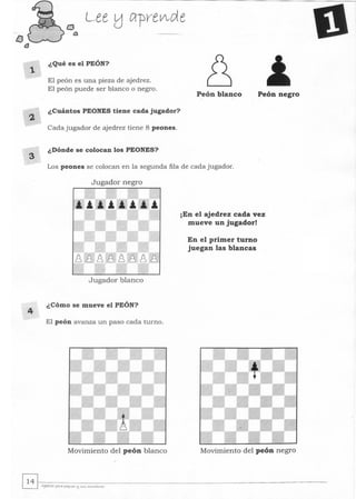 2.
3
4
¿ Qué es el PEÓN?
El peón es una pieza de ajedrez.
El peón puede ser blanco o negro.
¿Cuántos PEONES tiene cada jugador?
Cada jugador de ajedrez tiene 8 peones.
¿Dónde se colocan los PEONES?
Peón blanco Peón negro
Los peones se colocan en la segunda fila de cada jugador.
Jugador negro
Jugador blanco
¿ Cómo se mueve el PEÓN?
El peón avanza un paso cada turno.
Movimiento del peón blanco
¡En el ajedrez cada vez
mueve un jugador!
En el primer turno
juegan las blancas
Movimiento del peón negro
 