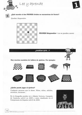 lJ
t3
s
¿Qué sucede si dos PEONES rivales se encuentran de frente?
Quedan bloqueados.
PEONES bloqueados = no se pueden mover
Hay muchos modelos de tablero de ajedrez. Por ejemplo:
¿Quién puede jugar al ajedrez?
Cualquier persona que 10. desee. Niños, niñas, adultos,
ancianos, ancianas...
En la fotografía puedes ver a Maxim Ventura, Campeón
de Cataluña sub12 en 2009 y sexto clasificado en el
Campeonato de España sublO de 2008.
~~.~--------~------------------------------------------------­~ Ajeara: para J>lqo.<ts l:j SI« """"",torts
 