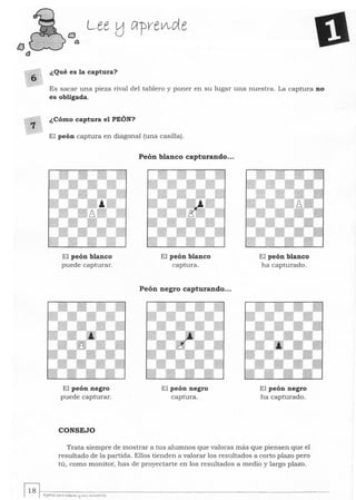 tJ
f3
6
7
Lee !:J c¡-pv-e~de
¿Qué es la captura?
Es sacar una pieza rival del tablero y poner en su lugar una nuestra. La captura no
es obligada.
¿Cómo captura el PEÓN?
El peón captura en diagonal (una casilla).
El peón blanco
puede capturar.
El peón negro
puede capturar.
CONSEJO
Peón blanco capturando...
El peón blanco
captura.
Peón negro capturando...
El peón negro
captura.
El peón blanco
ha capturado.
El peón negro
ha capturado.
Trata siempre de mostrar a tus alumnos que valoras más que piensen que el
resultado de la partida. Ellos tienden a valorar los resultados a corto plazo pero
tú, como monitor, has de proyectarte en los resultados a medio y largo plazo.
~~.-----------------------------------I .1 o I AJuh-tz }>&ltQ ptqwt,S tj5WS ~..utOt~
 