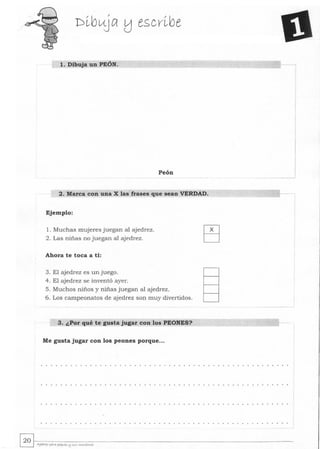 1. Dibuja un PEÓN.
Peón ___ ..J
2. Marca con una X las frases que sean VERDAD.
Ejemplo:
1. Muchas mujeres juegan al ajedrez.
2. Las niñas no juegan al ajedrez.
Ahora te toca a ti:
3. El ajedrez es un juego.
4. El ajedrez se inventó ayer.
5 . Muchos niños y niñas juegan al ajedrez.
6. Los campeonatos de ajedrez son muy divertidos.
3. ¿Por qué te gusta jugar con los PEONES?
Me gusta jugar con los peones porque...
 