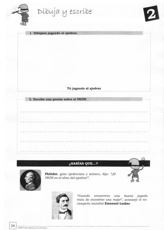 I
1. Dibújate jugando al ajedrez.
i
I
I
I
I
1
L Tú jugando al ajedrez
-l
2. Escribe una poesía sobre el PEÓN.
Philidor, gran ajedrecista y músico, dijo: ((¡El
PEÓN es el alma del ajedrez!".
((Cuando encuentres una buena jugada
trata de encontrar una mejor", aconsejó el ex-
campeón mundial Emanuel Lasker.
~~.~------------------------------­L:J A¡wya paya pt,I<e5 !:l SI<5 ....o..,.¿tOye5
 