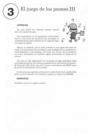 El juego de los peones_JII
CONSEJOS ~
En esta sesión tus alumnos podrán conocer 8
qué es la captura al paso.
Este movimiento es de enseñanza controvertida,
pues no son pocos los monitores que postergan su r
enseñanza hasta que el alumno ya es capaz de jugar b
con todas las piezas.
Pienso, no obstante, que se debe enseñar en esta parte del curso. Se
alude a la heterodoxia del movimiento para desligarlo de su enseñanza a
niños pequeños y, sin embargo, esto tiene una virtud: con la excusa de
un nuevo movimiento los alumnos siguen practicando el "juego de los
peones".
¿Por qué es esto importante? Lo es porque el juego posicional exige
una sólida formación (en términos académicos) de estructuras de peones.
El alumnado debe llevar muy de la mano el movimiento del PEÓN antes
de pasar al conocimiento de las piezas.
Si deseamos que aprenda a discernir la casilla fuerte de la casilla débil
primero ha de entender con claridad el papel que juegan los PEONES.
OBJETIVOS
A) Explicar qué es la captura al paso.
o
 