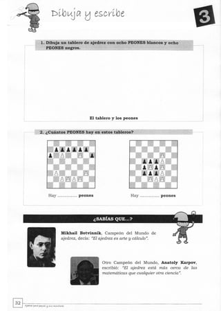 l. Dibuja un tablero de ajedrez con ocho PEONES blancos y ocho
PEONES negros.
El tablero y los peones
2. ¿Cuántos PEONES hay en estos tableros?
Hay ............ ... peones Hay ....... ...... .. peones
Mikhail Botvinnik, Campeón del Mundo de
ajedrez, decía: "El ajedrez es arte y cálculo".
Otro Campeón del Mundo, Anatoly Karpov,
escribió: "El ajedrez está más cerca de las
matemáticas que cualquier otra ciencia".
~~.~--~--------------------------­LJ "'lJtclrez para peq....e< l:J SI<5 "","'¿tore<
 