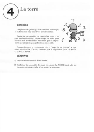 La torre
CONSEJOS ~
Las piezas de ajedrez (y, en el caso que nos ocupa, 8
la TORRE) son muy atractivas para los niños.
Captarán su atención en cuanto las vean y, en
esos valiosos minutos, tienes tiempo de sobra para r
enseñar sus movimientos. Recuerda que es impor- b
tante que jueguen aparejados lo antes posible.
Cuando jueguen (y continuarás con el "juego de los peones", al que
ahora añadirás la TORRE), recuerda que el objetivo es QUE UN PEÓN
LLEGUE AL FINAL.
OBJETIVOS
A) Explicar el movimiento de la TORRE.
B) Reafirmar la sensación de juego en equipo. La TORRE será solo un
instrumento para ayudar a los peones a progresar.
o
 