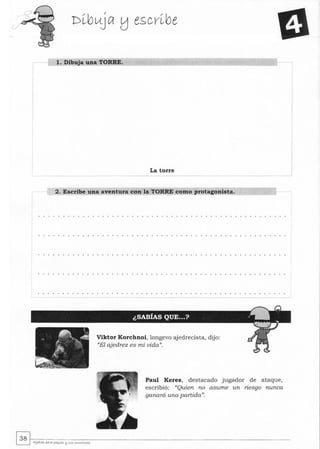 l. Dibuja una TORRE.
La torre
2. Escribe una aventura con la TORRE como protagonista.
Viktor Korchnoi, longevo ajedrecista, dijo:
((El ajedrez es mi vida)J.
Paul Keres, destacado jugador de ataque,
escribió: ((Quien no asume un riesgo nunca
ganará una partida)J.
~~.~-----------------------------------------------------------~ AJe<lytz pAra peq..es l:l SL<S ....o......tores
 