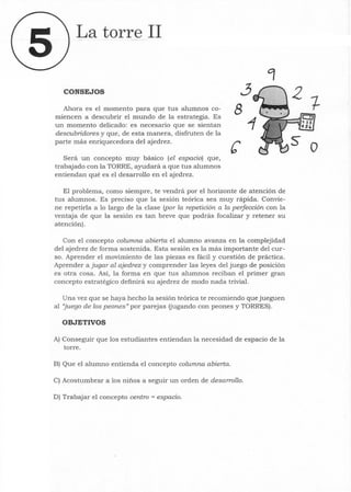 La torre 11
CONSEJOS
Ahora es el momento para que tus alumnos co-
miencen a descubrir el mundo de la estrategia. Es
un momento delicado: es necesario que se sientan
descubridores y que, de esta manera, disfruten de la
parte más enriquecedora del ajedrez.
Será un concepto muy básico (el espacio) que,
trabajado con la TORRE, ayudará a que tus alumnos
entiendan qué es el desarrollo en el ajedrez.
3
8
El problema, como siempre, te vendrá por el horizonte de atención de
tus alumnos. Es preciso que la sesión teórica sea muy rápida. Convie-
ne repetirla a 10 largo de la clase (por la repetición a la perfección con la
ventaja de que la sesión es tan breve que podrás focalizar y retener su
atención).
Con el concepto columna abierta el alumno avanza en la complejidad
del ajedrez de forma sostenida. Esta sesión es la más importante del cur-
so. Aprender el movimiento de las piezas es fácil y cuestión de práctica.
Aprender a jugar al ajedrez y comprender las leyes del juego de posición
es otra cosa. Así, la forma en que tus alumnos reciban el primer gran
concepto estratégico definirá su ajedrez de modo nada trivial.
Una vez que se haya hecho la sesión teórica te recomiendo que jueguen
al "juego de los peones" por parejas (jugando con peones y TORRES) .
OBJETIVOS
A) Conseguir que los estudiantes entiendan la necesidad de espacio de la
torre.
B) Que el alumno entienda el concepto columna abierta.
C) Acostumbrar a los niños a seguir un orden de desarrollo.
D) Trabajar el concepto centro = espacio.
o
 