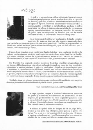próLogo
El ajedrez es un mundo maravilloso e ilimitado. Todos sabemos de
los valores pedagógicos que aporta: ayuda a desarrollar la capacidad
de decisión y, por ende, a madurar. También favorece el desarrollo de
la capacidad espacial, supone un entrenamiento mental divertido y,
además, ayuda a sociabilizar. Es clara la utilidad que tiene el ajedrez
para todos. No sólo en la infancia, sino para todas las personas que
desean potenciar/mantener sus destrezas mentales. Sin embargo
el ajedrez tiene un componente de dificultad que, con frecuencia,
dificulta el acceso a su conocimiento a muchos niños y niñas.
En la literatura ajedrecística hay muchas obras dedicadas a estadios
superiores del juego que interesan a los jugadores ya avezados. Pero,
¿qué hay de las personas que quieren iniciarse en su aprendizaje? Este libro se propone cubrir esa
parcela, una parcela en la que apenas encontramos bibliografía y que, sin duda, es básica para el
fomento y desarrollo del juego-ciencia.
El autor, Jorge Aguadero, es un escritor muy ligado al ajedrez ya su enseñanza. No sólo se ha
codeado con jugadores de un cierto nivel, como fue nuestro buen amigo David García Ilundáin
o yo mismo, sino que también ha organizado eventos ajedrecísticos. Con todo, su aportación
fundamental ha sido al idear un método de enseñanza ideal, que es el objeto de este libro.
Esta divertida obra inspirará a muchos monitores de ajedrez y facilitará el aprendizaje de
sus alumnos. El fundamento de este método es la práctica desde un punto de vista geométrico,
estimulando la atención mediante la lógica. La teoría viene relegada a una pequeña parte, pero
lo importante es captar la atención del alumno. Además, este libro no sólo se queda ahí sino que
intenta traspasar el universo de las 64 casillas y convertirse en un modelo de crecimiento personal,
ya que paraJorge es más importante formar personas que campeones. Todo ello viene acompañado
por numerosas citas de los grandes de este deporte, para que los chicos los vayan conociendo.
Felicidades,Jorge, por plasmar tus conocimientos en este formidable y didáctico libro. Espero y
deseo que pronto sea una base fundamental para las nuevas generaciones.
Gran Maestro Internacional,)osé Manuel López Martínez
A Jorge Aguadero siempre le he identificado como un entusiasta
del ajedrez y en concreto de la enseñanza del ajedrez hacia los más
pequeños, así que difícilmente me puede sorprender que ambas cosas
se hayan fusionado en este libro. Un libro que sirve de guía para quién
se inicia en el juego de los juegos, y especialmente para el monitor que
debe transmitir esos primeros conocimientos.
A menudo el ajedrez sufre del estigma de ser un juego difícil,
aburrido y para gente muy inteligente, cosas que doy fe que no son
ciertas. Pero lo que sí es cierto, es que si te lo explican bien y te gusta,
te termina gustando mucho, y con libros como el de Jorge es mucho
más fácil dar ese primer paso del conocimiento al entusiasmo.
Gran Maestro Internacional, Marc Narciso Dublán
 