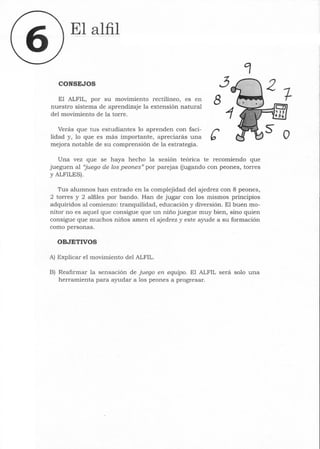 El alfil
CONSEJOS ~
El ALFIL, por su movimiento rectilineo, es en 8
nuestro sistema de aprendizaje la extensión natural
del movimiento de la torre.
Verás que tus estudiantes lo aprenden con faci- í"'
lidad y, lo que es más importante, apreciarás una b
mejora notable de su comprensión de la estrategia.
Una vez que se haya hecho la sesión teórica te recomiendo que
jueguen al "juego de los peones" por parejas (jugando con peones, torres
y ALFILES).
Tus alumnos han entrado en la complejidad del ajedrez con 8 peones,
2 torres y 2 alfiles por bando. Han de jugar con los mismos principios
adquiridos al comienzo: tranquilidad, educación y diversión. El buen mo-
nitor no es aquel que consigue que un niño juegue muy bien, sino quien
consigue que muchos niños amen el ajedrez y este ayude a su formación
como personas.
OBJETIVOS
A) Explicar el movimiento del ALFIL.
B) Reafirmar la sensación de juego en equipo. El ALFIL será solo una
herramienta para ayudar a los peones a progresar.
o
 