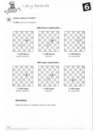 s
Lee tj Cl-prelA-de
¿Cómo captura el ALFIL?
El alfil captura en diagonal.
El alfil blanco
puede capturar.
El alfil negro
puede capturar.
RECUERDA
Alfil blanco capturando...
El alfil blanco
captura.
Alfil negro capturando...
El alfil negro
captura.
Todas las piezas se pueden capturar entre ellas.
El alfil blanco
ha capturado.
El alfil negro
ha capturado.
~~.~--~--------------------------­~ AJe¡;jyez l'QYQ l'tq...es I:! s...s "",,,,,tOres
 
