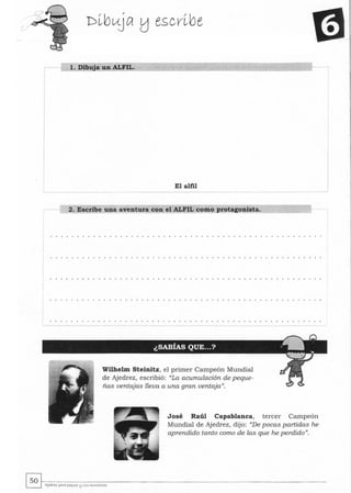 l. Dibuja un ALFIL.
El alfil
2. Escribe una aventura con el ALFIL como protagonista.
Wilhelm Steinitz, el primer Campeón Mundial
de Ajedrez, escribió: "La acumulación de peque-
ñas ventajas lleva a una gran ventaja".
José Raúl Capablanca, tercer Campeón
Mundial de Ajedrez, dijo: "De pocas partidas he
aprendido tanto como de las que he perdido".
~~.---------------------------------~ AJ~rez pArA pu¡~ l1 SWS ""'.....tores
 