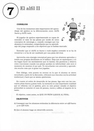 El alfil 11
CONSEJOS
Uno de los momentos más importantes del apren-
dizaje del ajedrez es la diferenciación entre ALFIL
bueno y ALFIL malo.
3
8
El jugador de ajedrez experimentado es capaz de r
entender el valor de las piezas por medio de estos b
conceptos de estrategia y, cuando consigas que tus
alumnos lo entiendan, comprobarás que su aprendi-
zaje del juego responde a los objetivos que te habías marcado.
Entender que el ALFIL es bueno o malo implica entender si se ha de
conservar o si ha de ser cambiado por una pieza del rival.
Aprovecha esta sinergia conceptual para que tus alumnos aprendan y
tomen sus propias decisiones en el tablero. Deja que se equivoquen y no
les hagas hacer los movimientos que tú harías; ten paciencia y observa
cómo reaccionan cuando sus piezas quedan en inferioridad: este será el
momento de mostrar el por qué. Te escucharán con atención y aprende-
rán mucho más que si guías sus jugadas.
Este diálogo, esta puesta en escena en la que el alumno se siente
escuchado y parte de la discusión, reforzará sus vínculos con la actividad
intelectual y hará que se sienta ajedrecista.
En cuanto al orden de desarrollo de las piezas, liga esto con los con-
ceptos pieza buena y pieza mala. La memoria es una importante cualidad
que se refuerza con el ajedrez, pero en este primer estadio el objetivo
primordial es someter el caos de peones, torres y alfiles al imperio de la
razón.
El objetivo, como antes, es QUE UN PEÓN LLEGUE AL FINAL.
OBJETIVOS
A) Conseguir que los alumnos entiendan la diferencia entre un alfil bueno
y un alfil malo.
B) Que el alumno haga un desarrollo correcto.
o
 