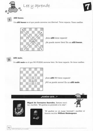 t:J
l3
2
Lee tJ Cl-prelAde
Alfil bueno.
Un alfil bueno es el que puede moverse con libertad. Tiene espacio. Tiene casillas.
¡Este alfil tiene espacio!
¡Se puede mover bien! Es un alfil bueno.
Alfil malo.
Un alfil malo es el que NO PUEDE moverse bien. No tiene espacio. No tiene casillas.
¡Este alfil NO tiene espacio!
¡NO se puede mover! Es un alfil malo.
Miguel de Cervantes Saavedra, famoso escri-
tor, escribió: "El ajedrez es parecido a la vida".
"El ajedrez es un juego honrado", escribió el
famoso escritor William Shakespeare.
~~.~--------~------------------------------------------------­~ AJwrez j>ara j>ut«es l:l ~"<5 ""'....tores
 