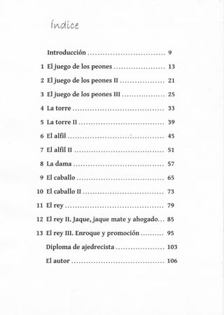 Introducción. .............................. 9
1 El juego de los peones. .................... 13
2 El juego de los peones II .................. 21
3 Eljuego de los peones III .................. 25
4 La torre. .................................... 33
5 La torre II ................................... 39
6 El alfil. ...................................... 45
7 El alfil II ..................................... 51
8 La dama. .................................... 57
9 El caballo .................................... 65
10 El caballo II ................................. 73
11 El rey ........................................ 79
12 El rey II.]aque,jaque mate y ahogado... 85
13 El rey III. Enroque y promoción .......... 95
Diploma de ajedrecista .................... 103
El autor ...................................... 106
 