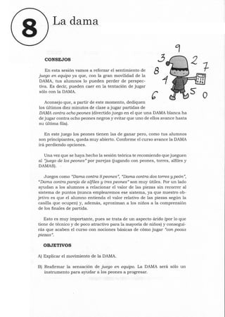 La dallla
CONSEJOS
En esta sesión vamos a reforzar el sentimiento de
juego en equipo ya que, con la gran movilidad de la
DAMA, tus alumnos lo pueden perder de perspec-
tiva. Es decir, pueden caer en la tentación de jugar
sólo con la DAMA.
Aconsejo que, a partir de este momento, dediquen
los últimos diez minutos de clase a jugar partidas de
3
8
DAMA contra ocho peones (divertido juego en el que una DAMA blanca ha
de jugar contra ocho peones negros y evitar que uno de ellos avance hasta
su última fila).
En este juego los peones tienen las de ganar pero, como tus alumnos
son principiantes, queda muy abierto. Conforme el curso avance la DAMA
irá perdiendo opciones.
Una vez que se haya hecho la sesión teórica te recomiendo que jueguen
al ''juego de los peones" por parejas (jugando con peones, torres, alfiles y
DAMAS) . .
Juegos como "Dama contra 8 peones", "Dama contra dos torres y peón",
"Dama contra pareja de alfiles y tres peones" son muy útiles. Por un lado
ayudan a los alumnos a relacionar el valor de las piezas sin recorrer al
sistema de puntos (nunca emplearemos ese sistema, ya que nuestro ob-
jetivo es que el alumno entienda el valor relativo de las piezas según la
casilla que ocupen) y, además, aproximan a los niños a la comprensión
de los finales de partida.
Esto es muy importante, pues se trata de un aspecto árido (por lo que
tiene de técnico y de poco atractivo para la mayoría de niños) y consegui-
rás que acaben el curso con nociones básicas de cómo jugar "con pocas
piezas".
OBJETIVOS
A) Explicar el movimiento de la DAMA.
B) Reafirmar la sensación de juego en equipo. La DAMA será sólo un
instrumento para ayudar a los peones a progresar.
o
 