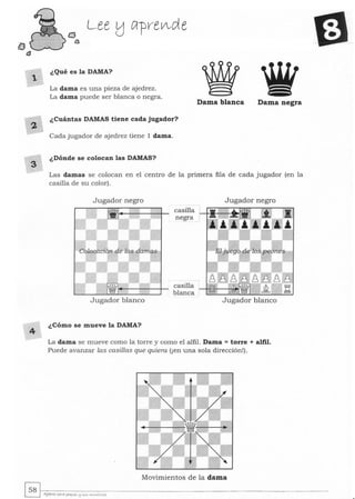 2
3
4
¿Qué es la DAMA?
La dama es una pieza de ajedrez.
La dama puede ser blanca o negra.
¿Cuántas DAMAS tiene cada jugador?
Cada jugador de ajedrez tiene 1 dama.
¿Dónde se colocan las DAMAS?
Dama blanca Dama negra
Las damas se colocan en el centro de la primera fila de cada jugador (en la
casilla de su color) .
Jugador negro
Jugador blanco
¿Cómo se mueve la DAMA?
casilla
negra
casilla
blanca
Jugador negro
Jugador blanco
La dama se mueve corno la torre y corno el alfil. Dama = torre + alfil.
Puede avanzar las casillas que quiera (¡en una sola dirección!).
Movimientos de la dama
 