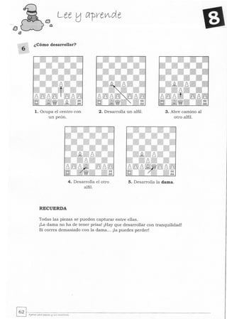 lJ
t3
¿Cómo desarrollar?
1. Ocupa el centro con
un peón.
2. Desarrolla un alfil. 3. Abre camino al
otro alfil.
4. Desarrolla el otro
alfil.
5. Desarrolla la dama.
RECUERDA
Todas las piezas se pueden capturar entre ellas.
¡La dama no ha de tener prisa! ¡Hay que desarrollar con tranquilidad!
Si corres demasiado con la dama.. . ¡la puedes perder!
 