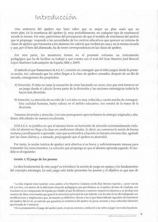 Una sentencia del ajedrez nos hace saber que es mejor un plan malo que no
tener plan. En la enseñanza del ajedrez (y, muy probablemente, en cualquier tipo de enseñanza)
sucede lo mismo. Por esto, partiremos del presupuesto de que el modelo de enseñanza del ajedrez
que te propongo responde a las necesidades de los centros educativos que quieren un sistema de
clases de ajedrez que transmita a los alumnos los valores que reciben en casa yen la misma escuela
y que, por el bien del alumnado, ha de tener correspondencia en las clases de ajedrez.
Por otra parte, los monitores tienen en el presente volumen un instrumento
pedagógico que ha de facilitar su trabajo y que cuenta con el aval del Gran Maestro José Manuel
López Martínez (subcampeón de España 2006 y 2009).
El método al que llamaremos M.A.E.A.I, consiste en conseguir que el niño juegue desde la prime-
ra sesión. Así, valorando que los niños llegan a la clase de ajedrez cansados, después de un día de
escuela, conseguimos dos propósitos:
A) Diversión. El niño no tiene la sensación de estar haciendo un curso, sino que está inmerso en
un juego donde el cálculo forma parte de la diversión y las nociones estratégicas todavía lo
hacen más divertido.
B) Atención. La atención de un niño de 5 a 8 años es muy reducida y cuesta mucho de conseguir.
Esta cualidad humana, harto valiosa en el ámbito educativo, nos vendrá de la mano de la
diversión.
Tenemos diversión y atención. Con este presupuesto aprovechamos la sinergia originada y aña-
dimos dificultades de manera escalonada.
El M.A.E.A. se justifica en que el alumno tiene un horizonte de atención extremadamente redu-
cido (el alumno no llega a la clase en condiciones ideales. Es decir, no comienza la sesión de buena
mañana y predispuesto a aprender, sino que acostumbra a hacerlo en horario extraescolar, agotado
por las clases diarias y, a menudo, prejuzgando que el ajedrez es aburrido).
Por tanto, la sesión teórica de ajedrez será efectiva si es breve y suficientemente intensa para
transmitir los conocimientos. La solución que propongo es que el alumno aprenda jugando. El mo-
delo es el siguiente:
Sesión 1: El juego de los peones
La idea fundamental de este jueg02
es introducir la noción de juego en equipo y los fundamentos
del concepto estrategia. En este juego solo están presentes los peones y el objetivo es que uno de
1 La idea original tiene también como padres a los Maestros Catalanes ]ordi-Alex Moreno Sanchís y Javier GarcÍa
Gil. Los tres, con motivo de la deficiente situación pedagógica que percibíamos en el ajedrez de base de Cataluña, nos
reunimos en un Campeonato de España por Edades al que llevábamos a nuestros respectivos alumnos y se produjo una
muestra de ideas a tres bandas que generó la estructura principal de este método. Con los años lo he ido trabajando con
modificacionesy ampliaciones que, de manera ya definitiva, dieron a luz al que llamo Método Aguadero de Enseñanza
del Ajedrez (M.A.E.A), un método que garantiza la enseñanza del ajedrez en pocas sesiones y muy reducidas (duración
aproximada de 5 minutos).
2 No es propiamente el juego del ajedrez pero, en pocas sesiones, conducirá a los niños a jugar con todas las piezas.
9
 