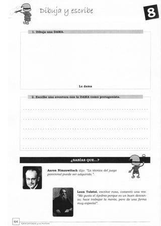 I
L..:. ._.
1. Dibuja una DAMA.
La dama
2. Escribe una aventura con la DAMA como protagonista.
---- --
Aaron Nimzowitsch dijo: "La técnica del juego
posicional puede ser adquirida. ".
Leon Tolstoi, escritor ruso, comentó una vez:
"Me gusta el Ajedrez porque es un buen descan-
so; hace trabajar la mente, pero de una forma
muy especial".
~~.---------------------------------~ AJedra PQrQ Pe<t"'es !:J St.<5 ...."....tores
 