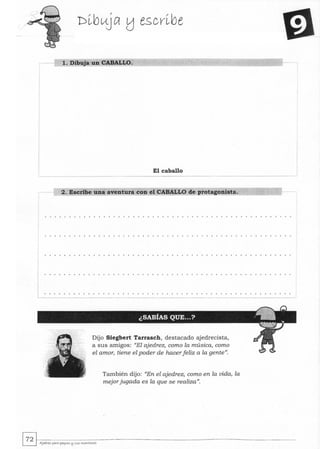1. Dibuja un CABALLO.
El caballo
--------
2. Escribe una aventura con el CABALLO de protagonista.
Dijo Siegbert Tarrasch, destacado ajedrecista,
a sus amigos: "El ajedrez, como la música, como
el amor, ~ene el poder de hacerfeliz a la gente".
También dijo: "En el ajedrez, como en la vida, la
mejorjugada es la que se realiza".
~~.~~~~~~----~~~~~~~~--------~~~~~----~-~ AJedra: para peql<tS !:j sus """",-tores
 