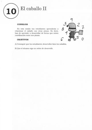 10
El caballo 11
CONSEJOS ~
En esta sesión tus estudiantes aprenderán a 8
relacionar el caballo con otras piezas. Es decir,
han de aprender a desarrollar de forma que exista
coordinación entre sus piezas.
OBJETIVOS e
A) Conseguir que los estudiantes desarrollen bien los caballos.
B) Que el alumno siga un orden de desarrollo.
o
 