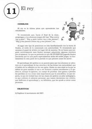 11
El rey
CONSEJOS ~
El reyes la última pieza que aprenderán tus 8
estudiantes.
Te recomiendo que, hacia el final de la clase,
propongas a tus alumnos juegos del tipo "Rey contra r
rey y peón", "Rey y peón contra rey y dos peones", b
"Rey y tres peones contra rey y tres peones", etc.
Al jugar este tipo de posiciones se irán familiarizando con la teoría de
finales, al estilo de lo comentado con anterioridad. Te recomiendo que
asumas el papel de árbitro en lugar del de monitor. No se busca que jue-
guen correctamente esos finales (aunque adquirirán algunas nociones
por sí mismos). Lo que se pretende es que SE DIVIERTAN jugando finales
(recuerda que es una parte especialmente árida del noble juego). Lo fun-
damental en esta parte de la partida es que piensen antes de mover.
El aprendizaje del ajedrez es un puente para que tus alumnos se aden-
tren en el aprendizaje de las ciencias y de las letras con naturalidad, que
el hábito de la reflexión no les sea ajeno. Están en una edad en la que se
define en gran medida si van a ser buenos o malos estudiantes y el aje-
drez es, aunque lo ignoran, un campo de pruebas. Que ganen o pierdan
las partidas no va a tener más importancia que la anecdótica. Lo que im-
porta, 10 que de verdad hace de las clases de ajedrez un pilar pedagógico,
es que cultiven el esfuerzo personal, que tomen decisiones con criterio,
que disfruten el aprendizaje y, en definitiva, que les ayude a crecer como
personas.
OBJETIVOS
A) Explicar el movimiento del REY.
o
 