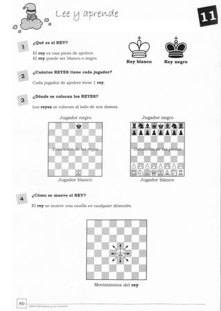 1
4
Lee !j lÍrpre~d e
¿Qué es el REY?
•El rey es una pieza de ajedrez.
El rey puede ser blanco o negro.
Rey blanco Rey negro
¿Cuántos REYES tiene cada jugador?
Cada jugador de ajedrez tiene 1 rey.
¿Dónde se colocan los REYES?
Los reyes se colocan alIado de sus damas.
Jugador negro Jugador negro
Jugador blanco Jugador blanco
¿Cómo se mueve el REY?
El rey se mueve una casilla en cualquier dirección.
Movimien tos del rey
 