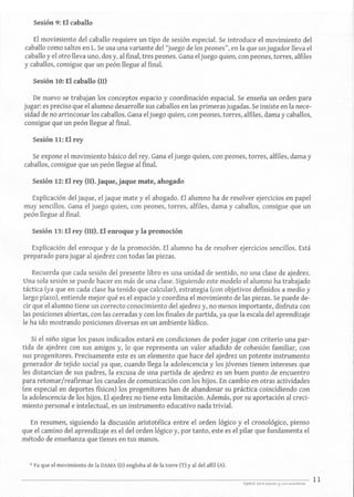 Sesión 9: El caballo
El movimiento del caballo requiere un tipo de sesión especial. Se introduce el movimiento del
caballo como saltos en L. Se usa una variante del "juego de los peones", en la que unjugador lleva el
caballo y el otro lleva uno, dos y, al final, tres peones. Gana el juego quien,con peones, torres,alfiles
y caballos, consigue que un peón llegue al final.
Sesión 10: El caballo (n)
De nuevo se trabajan los conceptos espacio y coordinación espacial. Se enseña un orden para
jugar: es preciso que el alumno desarrolle sus caballos en las primeras jugadas.Se insiste en la nece-
sidad de no arrinconar los caballos. Gana eljuego quien, con peones,torres, alfiles, dama y caballos,
consigue que un peón llegue al final.
Sesión 11: El rey
Se expone el movimiento básico del rey. Gana el juego quien, con peones, torres, alfiles, dama y
caballos, consigue que un peón llegue al final.
Sesión 12: El rey (II).]aque,jaque mate, ahogado
Explicación del jaque, el jaque mate y el ahogado. El alumno ha de resolver ejercicios en papel
muy sencillos. Gana el juego quien, con peones, torres, alfiles, dama y caballos, consigue que un
peón llegue al final.
Sesión 13: El rey (111). El enroque y la promoción
Explicación del enroque y de la promoción. El alumno ha de resolver ejercicios sencillos. Está
preparado para jugar al ajedrez con todas las piezas.
Recuerda que cada sesión del presente libro es una unidad de sentido, no una clase de ajedrez.
Una sola sesión se puede hacer en más de una clase. Siguiendo este modelo el alumno ha trabajado
táctica (ya que en cada clase ha tenido que calcular), estrategia (con objetivos definidos a medio y
largo plazo), entiende mejor qué es el espacio y coordina el movimiento de las piezas. Se puede de-
cir que el alumno tiene un correcto conocimiento del ajedrez y, no menos importante, disfruta con
las posiciones abiertas, con las cerradas y con los finales de partida, ya que la escala del aprendizaje
le ha ido mostrando posiciones diversas en un ambiente lúdico.
Si el niño sigue los pasos indicados estará en condiciones de poder jugar con criterio una par-
tida de ajedrez con sus amigos y, lo que representa un valor añadido de cohesión familiar, con
sus progenitores. Precisamente este es un elemento que hace del ajedrez un potente instrumento
generador de tejido social ya que, cuando llega la adolescencia y los jóvenes tienen intereses que
les distancian de sus padres, la excusa de una partida de ajedrez es un buen punto de encuentro
para retomar/reafirmar los canales de comunicación con los hijos. En cambio en otras actividades
(en especial en deportes físicos) los progenitores han de abandonar su práctica coincidiendo con
la adolescencia de los hijos. El ajedrez no tiene esta limitación. Además, por su aportación al creci-
miento personal e intelectual, es un instrumento educativo nada trivial.
En resumen, siguiendo la discusión aristotélica entre el orden lógico y el cronológico, pienso
que el camino del aprendizaje es el del orden lógico y, por tanto, este es el pilar que fundamenta el
método de enseñanza que tienes en tus manos.
4 Ya que el movimiento de la DAMA (D) engloba al de la torre (T) y al del alfil (A).
11
 