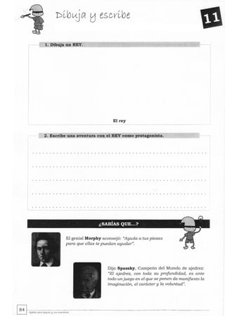 1. Dibuja un REY.
El rey
2. Escribe una aventura con el REY como protagonista.
El genial Morphy aconsejó: "Ayuda a tus piezas
para que ellas te puedan ayudar".
Dijo Spassky, Campeón del Mundo de ajedrez:
"El ajedrez, con toda su profundidad, es ante
todo unjuego en el que se ponen de manifiesto la
imaginación, el carácter y la voluntad".
 