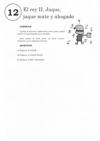 12 El rey 11. Jaque,
jaque lllate y ahogado
CONSEJOS
Ayudar al alumno a diferenciar entre jaque, jaque
mate y el rey ahogado no es sencillo.
Esta sesión es clave para, en otros cursos,
centrarse ya en aspectos tácticos.
OBJETIVOS
Al Explicar el JAQUE.
Bl Explicar el JAQUE MATE.
C) Explicar el REY AHOGADO.
3
8
o
 