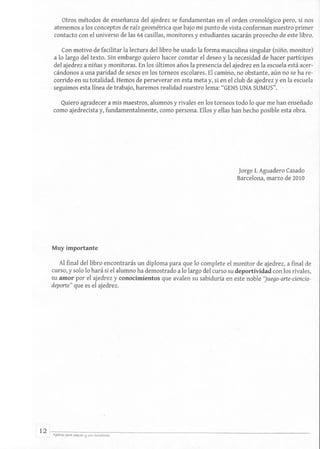 Otros métodos de enseñanza del ajedrez se fundamentan en el orden cronológico pero, si nos
atenemos a los conceptos de raíz geométrica que bajo mi punto de vista conforman nuestro primer
contacto con el universo de las 64 casillas, monitores y estudiantes sacarán provecho de este libro.
Con motivo de facilitar la lectura del libro he usado la forma masculina singular (niño, monitor)
a lo largo del texto. Sin embargo quiero hacer constar el deseo y la necesidad de hacer partícipes
del ajedrez a niñas y monitoras. En los últimos años la presencia del ajedrez en la escuela está acer-
cándonos a una paridad de sexos en los torneos escolares. El camino, no obstante, aún no se ha re-
corrido en su totalidad. Hemos de perseverar en esta meta y, si en el club de ajedrez yen la escuela
. seguimos esta línea de trabajo, haremos realidad nuestro lema: "GENS UNA SUMUS". -
Quiero agradecer a mis maestros, alumnos y rivales en los torneos todo lo que me han enseñado
como ajedrecista y, fundamentalmente, como persona. Ellos y ellas han hecho posible esta obra.
Muy importante
Jorge 1. Aguadero Casado
Barcelona, marzo de 2010
Al final del libro encontrarás un diploma para que lo complete el monitor de ajedrez, a final de
curso, y solo lo hará si el alumno ha demostrado a lo largo del curso su deportividad con los rivales,
su amor por el ajedrez y conocimientos que avalen su sabiduría en este noble 'Juego-arte-ciencia-
deporte" que es el ajedrez.
12 -A7:j~w=ra~p=ur=a"~~~v.~~--~~<~~<~-c-~~'to~re;----------------------------------------------------------
 