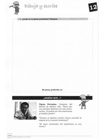 r- 1. ¿Cuál es tu pieza preferida? Dibújala.
I
Mi pieza preferida es:
Tigran Petrosian, Campeón del
Mundo de ajedrez, dijo: ((Dicen que
mis partidas deberían ser más intere-
santes. Yo podría ser más interesante
y también perder".
((Gracias al Ajedrez muchos hemos conocido la
alegría de la creación intelectual".
((El mejor entrenador del ajedrecista es uno
mismo".
 