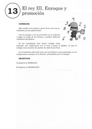 13 ~l rey 111. Enroque y
. "
prOlllOClon
CONSEJOS ~
Esta sesión es la sesión a partir de la cual tus es- 8
tudiantes ya son ajedrecistas.
Con el enroque y con la promoción ya no volverán
a jugar al Juego de los Peones y pueden disfrutar r
realmente del ajedrez. b
Si tus estudiantes han hecho contigo estas
sesiones, son respetuosos con el rival y aman el ajedrez, es que tu
trabajo corno monitor de ajedrez ha dado buen fruto.
Es el momento adecuado para que los federes y para participar en los
campeonatos escolares si 10 desean. ¡Felicidades por tu trabajo!
OBJETIVOS
A) Explicar el ENROQUE.
B) Explicar la PROMOCIÓN.
o
 