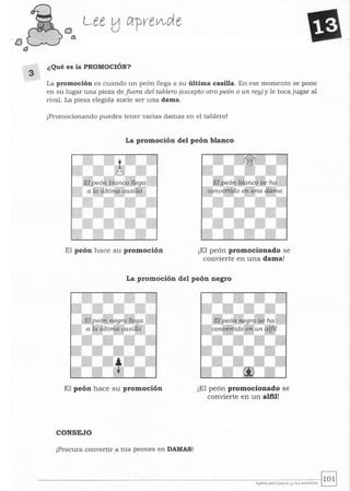 tJ
t3
3
CJ
o
Lee tJ crpreVlde
¿Qué es la PROMOCIÓN?
La promoción es cuando un peón llega a su última casilla. En ese momento se pone
en su lugar una pieza de fuera del tablero (excepto otro peón o un rey) y le toca jugar al
rival. La pieza elegida suele ser una dama.
¡Promocionando puedes tener varias damas en el tablero!
La promoción del peón blanco
El peón hace su promoción ¡El peón promocionado se
convierte en una dama!
La promoción del peón negro
El peón hace su promoción
CONSEJO
¡Procura convertir a tus peones en DAMAS!
¡El peón promocionado se
convierte en un alfil!
 