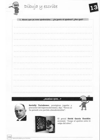 1. Ahora que ya eres ajedrecista... ¿te gusta el ajedrez? ¿Por qué?
............ ...... ... . .............................
Savielly Tartakower, prestigioso jugador y
precursor del hipermodernismo, dijo: "Nunca se
ha ganado. una partida abandonándola}},
El genial David García Ilundáin
aconsejó: "Juega al ajedrez como te
salga del alma}},
~~.-------------------------------------------------------------~ AJ~Yez paya peq"e.'> (:j SI<S ....Ol'l.<.tOye.'>
 