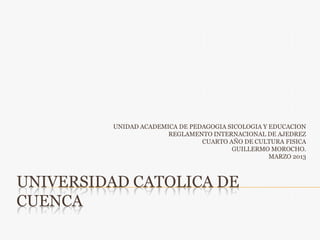 UNIVERSIDAD CATOLICA DE
CUENCA
UNIDAD ACADEMICA DE PEDAGOGIA SICOLOGIA Y EDUCACION
REGLAMENTO INTERNACIONAL DE AJEDREZ
CUARTO AÑO DE CULTURA FISICA
GUILLERMO MOROCHO.
MARZO 2013
 
