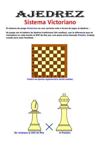 El sistema de juego Victoriano es una variante más o forma de jugar al Ajedrez.
Se juega con el tablero de Ajedrez tradicional (64 casillas), con la diferencia que se
reemplaza en cada bando al Alfil de Rey por una pieza única llamada Paladín, trebejo
creado para esta finalidad.
 