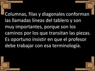Columnas, filas y diagonales conforman
las llamadas líneas del tablero y son
muy importantes, porque son los
caminos por los que transitan las piezas.
Es oportuno insistir en que el profesor
debe trabajar con esa terminología.
 