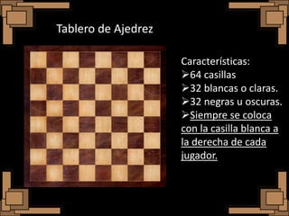 Tablero de Ajedrez

                     Características:
                     64 casillas
                     32 blancas o claras.
                     32 negras u oscuras.
                     Siempre se coloca
                     con la casilla blanca a
                     la derecha de cada
                     jugador.
 