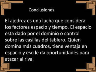Conclusiones.

El ajedrez es una lucha que considera
los factores espacio y tiempo. El espacio
esta dado por el dominio o control
sobre las casillas del tablero. Quien
domina más cuadros, tiene ventaja en
espacio y eso le da oportunidades para
atacar al rival
 