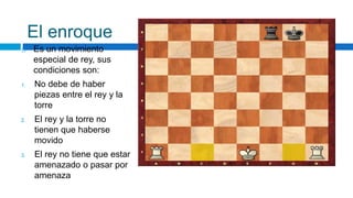 El enroque
 Es un movimiento
especial de rey, sus
condiciones son:
1. No debe de haber
piezas entre el rey y la
torre
2. El rey y la torre no
tienen que haberse
movido
3. El rey no tiene que estar
amenazado o pasar por
amenaza
 