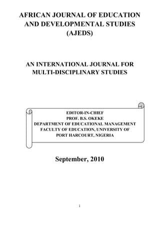 i
AFRICAN JOURNAL OF EDUCATION
AND DEVELOPMENTAL STUDIES
(AJEDS)
AN INTERNATIONAL JOURNAL FOR
MULTI-DISCIPLINARY STUDIES
September, 2010
EDITOR-IN-CHIEF
PROF. B.S. OKEKE
DEPARTMENT OF EDUCATIONAL MANAGEMENT
FACULTY OF EDUCATION, UNIVERSITY OF
PORT HARCOURT, NIGERIA
 